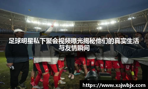 足球明星私下聚会视频曝光揭秘他们的真实生活与友情瞬间